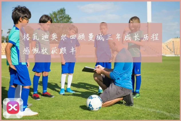 格瓦迪奥尔回顾曼城三年成长历程感慨收获颇丰