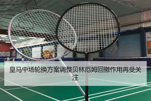 皇马中场轮换方案调整贝林厄姆回撤作用再受关注